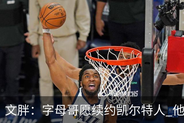 文胖：字母哥愿续约凯尔特人 他的经纪人参与交易让绿军感到不安
